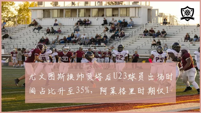 尤文图斯换帅莫塔后U23球员出场时间占比升至35%,阿莱格里时期仅12%重用老将