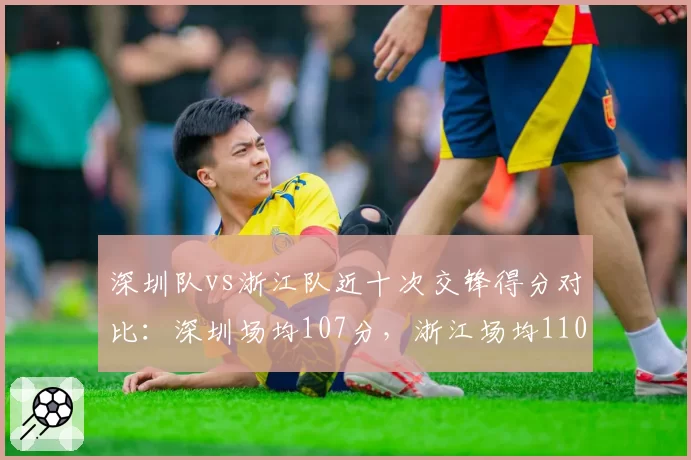 深圳队vs浙江队近十次交锋得分对比：深圳场均107分，浙江场均110分