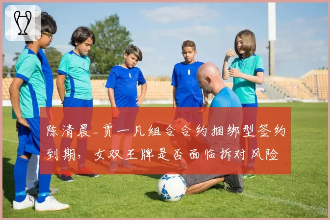 陈清晨_贾一凡组合合约捆绑型签约到期,女双王牌是否面临拆对风险?