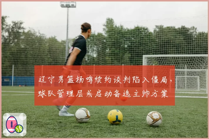 辽宁男篮杨鸣续约谈判陷入僵局,球队管理层或启动备选主帅方案
