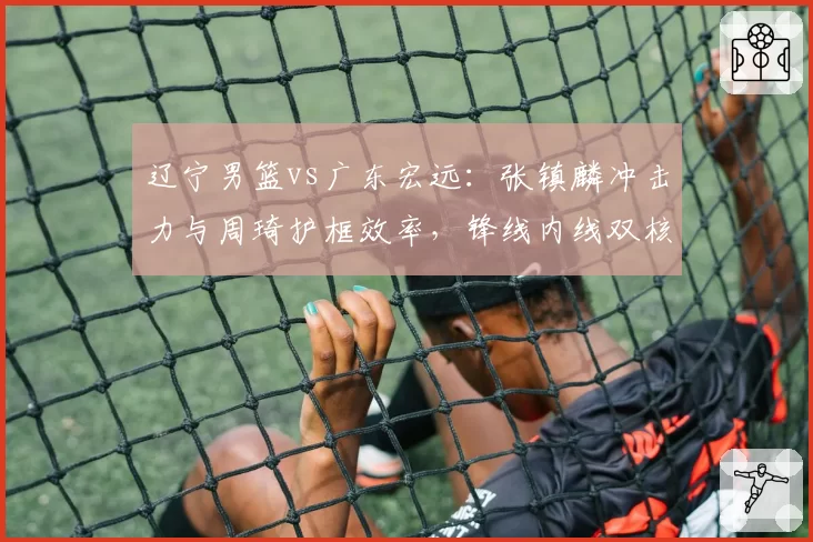 辽宁男篮vs广东宏远：张镇麟冲击力与周琦护框效率，锋线内线双核对比