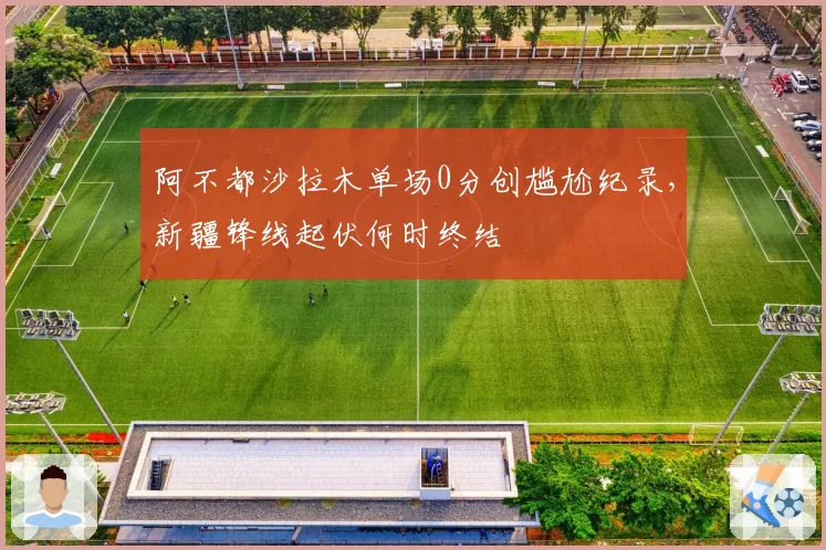 阿不都沙拉木单场0分创尴尬纪录,新疆锋线起伏何时终结