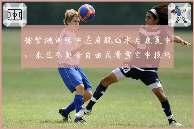 徐梦桃训练中左肩脱臼术后康复中，米兰冬奥会自由式滑雪空中技巧卫冕路艰难