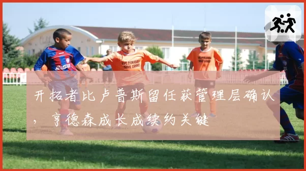 开拓者比卢普斯留任获管理层确认，亨德森成长成续约关键
