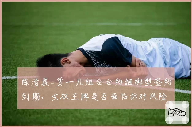 陈清晨_贾一凡组合合约捆绑型签约到期,女双王牌是否面临拆对风险?
