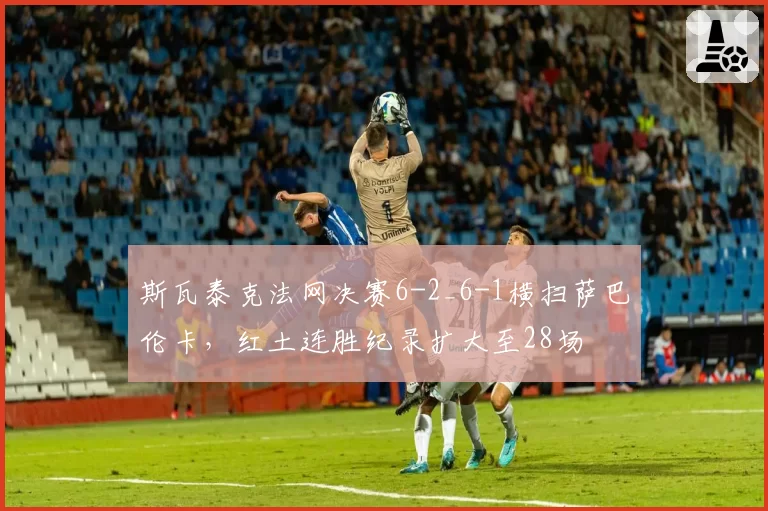 斯瓦泰克法网决赛6-2_6-1横扫萨巴伦卡,红土连胜纪录扩大至28场