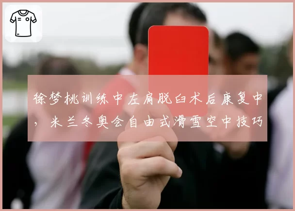 徐梦桃训练中左肩脱臼术后康复中，米兰冬奥会自由式滑雪空中技巧卫冕路艰难