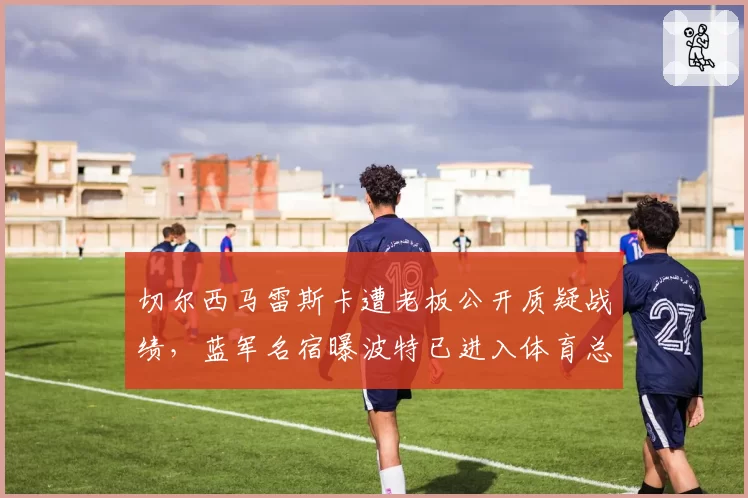 切尔西马雷斯卡遭老板公开质疑战绩，蓝军名宿曝波特已进入体育总监面试名单__br_