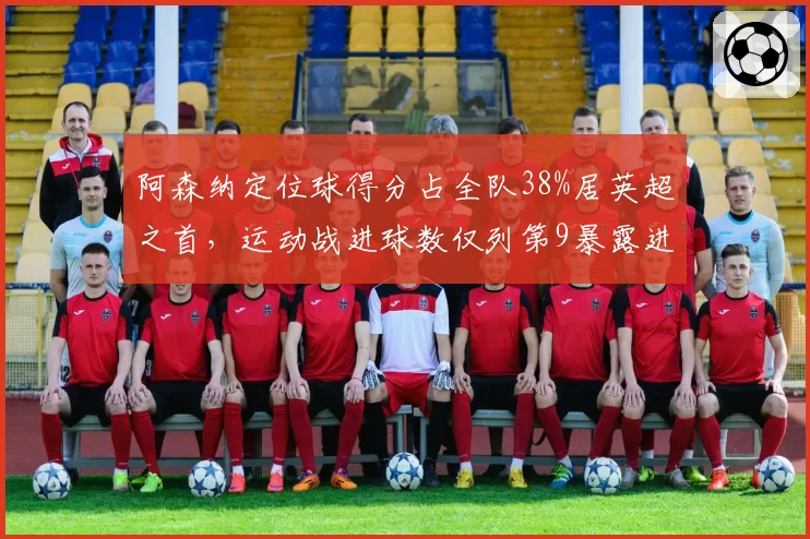 阿森纳定位球得分占全队38%居英超之首，运动战进球数仅列第9暴露进攻失衡__br_