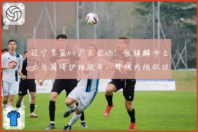 辽宁男篮vs广东宏远：张镇麟冲击力与周琦护框效率，锋线内线双核对比