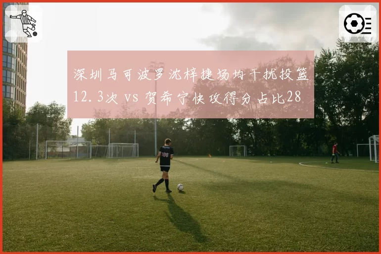 深圳马可波罗沈梓捷场均干扰投篮12.3次 vs 贺希宁快攻得分占比28%,内外核心节奏差异