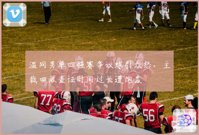 温网男单四强赛争议球引众怒，主裁回放查证时间过长遭炮轰