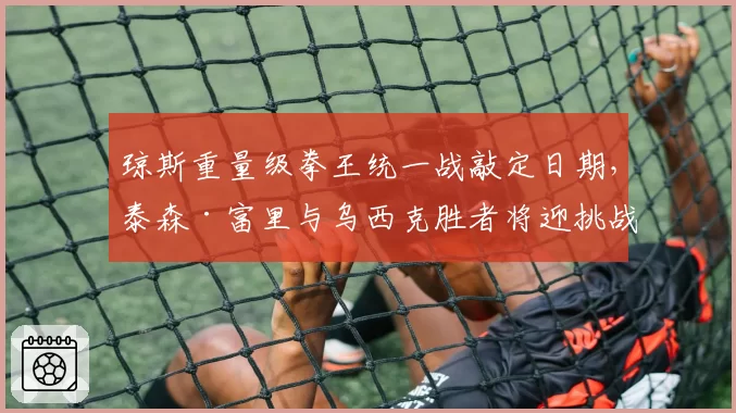 琼斯重量级拳王统一战敲定日期,泰森·富里与乌西克胜者将迎挑战