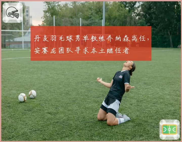 丹麦羽毛球男单教练乔纳森离任,安赛龙团队寻求本土继任者