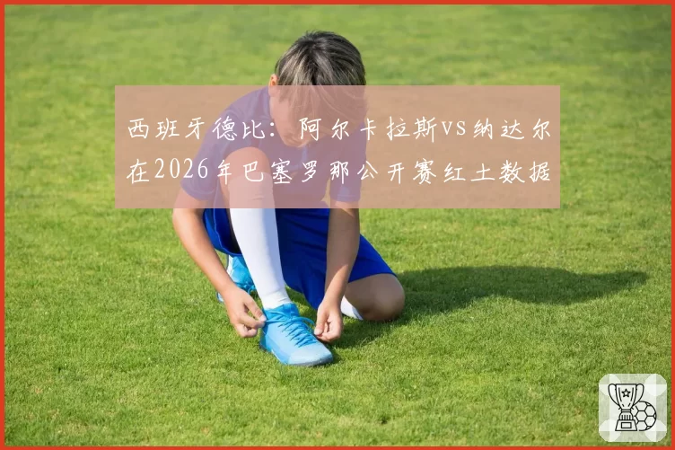 西班牙德比：阿尔卡拉斯vs纳达尔在2026年巴塞罗那公开赛红土数据传承对比