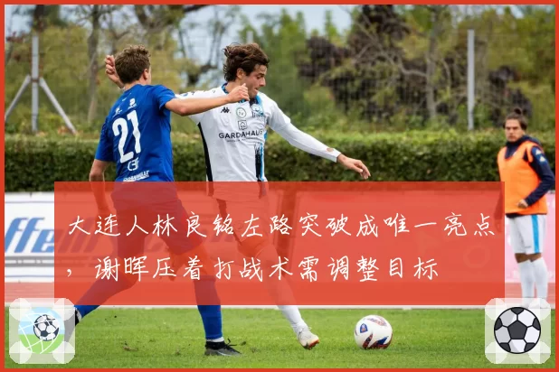 大连人林良铭左路突破成唯一亮点,谢晖压着打战术需调整目标