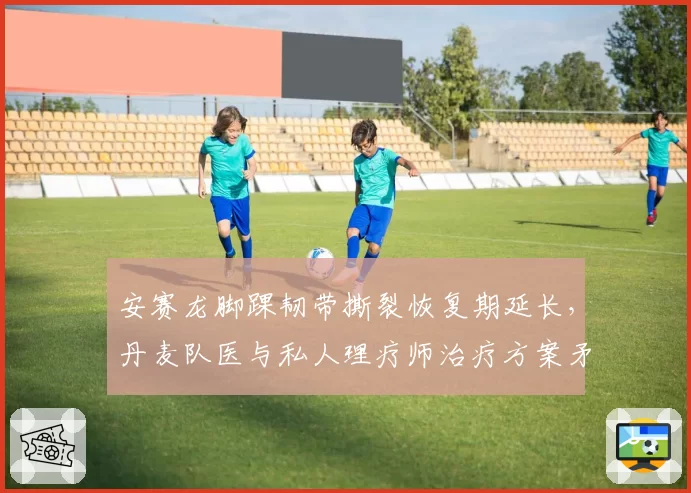 安赛龙脚踝韧带撕裂恢复期延长,丹麦队医与私人理疗师治疗方案矛盾激化