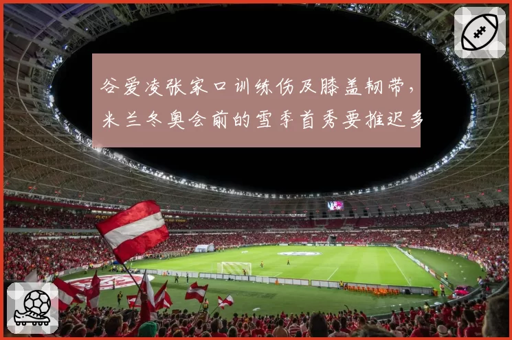 谷爱凌张家口训练伤及膝盖韧带，米兰冬奥会前的雪季首秀要推迟多久？