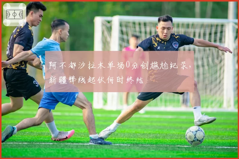 阿不都沙拉木单场0分创尴尬纪录,新疆锋线起伏何时终结