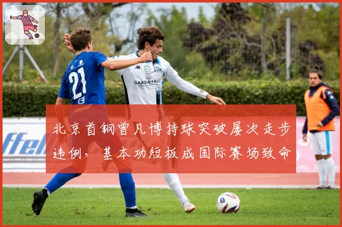 北京首钢曾凡博持球突破屡次走步违例,基本功短板成国际赛场致命弱点