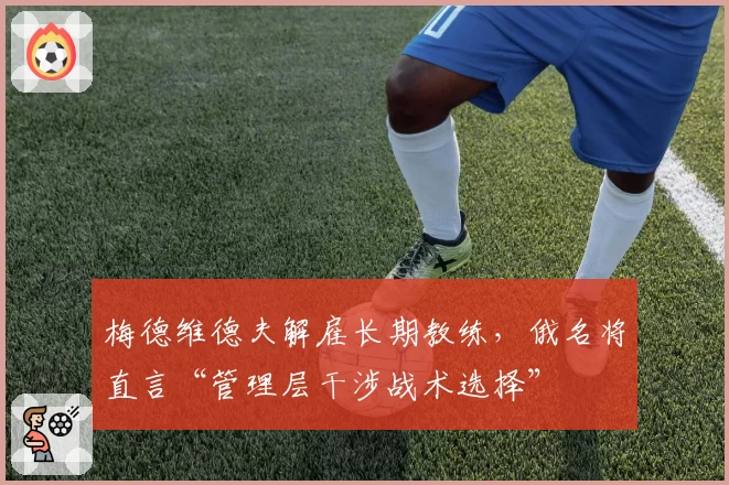 梅德维德夫解雇长期教练,俄名将直言“管理层干涉战术选择”