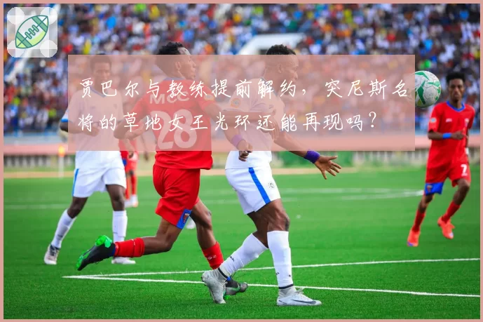 贾巴尔与教练提前解约,突尼斯名将的草地女王光环还能再现吗?
