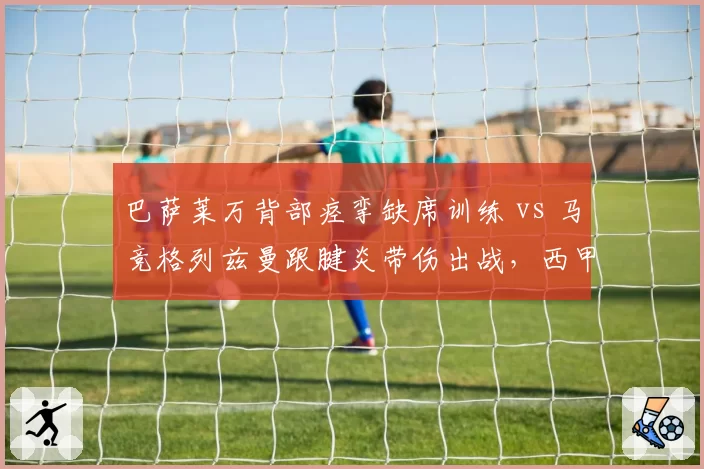 巴萨莱万背部痉挛缺席训练 vs 马竞格列兹曼跟腱炎带伤出战,西甲老将伤病与职业态度对比