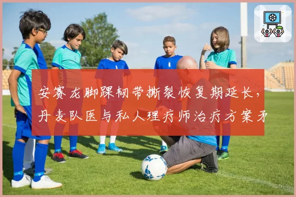 安赛龙脚踝韧带撕裂恢复期延长，丹麦队医与私人理疗师治疗方案矛盾激化