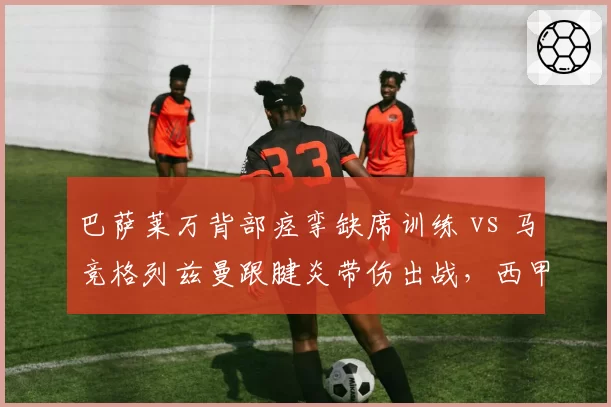 巴萨莱万背部痉挛缺席训练 vs 马竞格列兹曼跟腱炎带伤出战,西甲老将伤病与职业态度对比