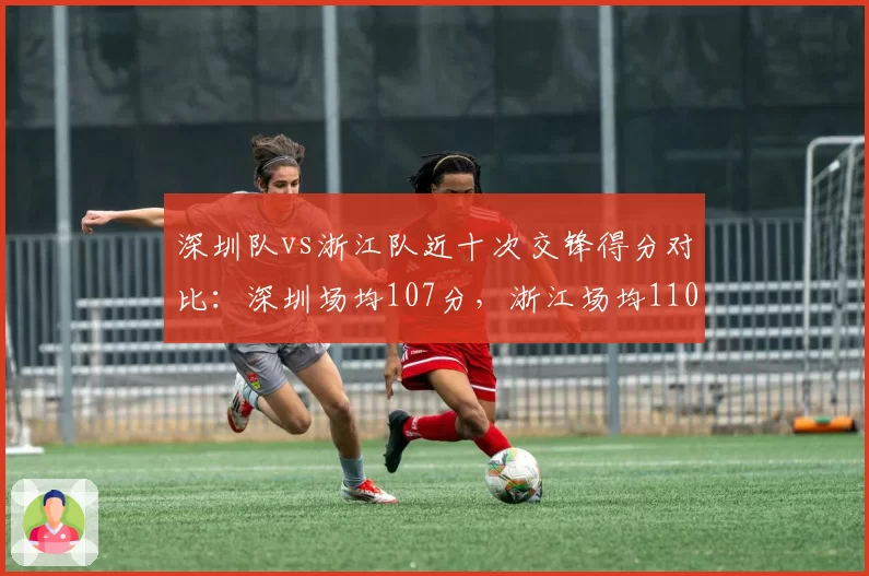 深圳队vs浙江队近十次交锋得分对比：深圳场均107分，浙江场均110分