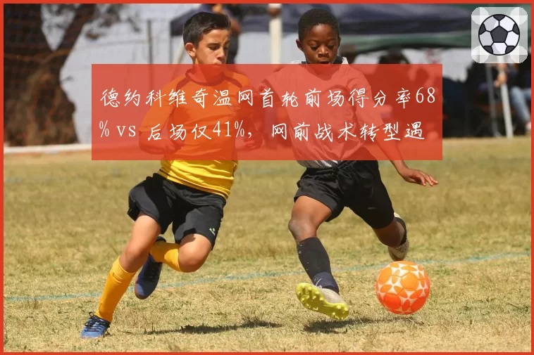 德约科维奇温网首轮前场得分率68% vs 后场仅41%,网前战术转型遇瓶颈
