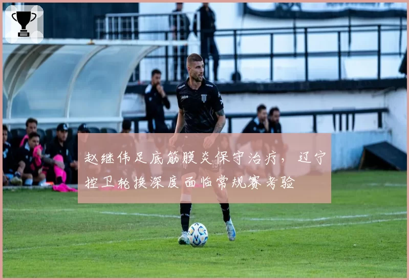 赵继伟足底筋膜炎保守治疗,辽宁控卫轮换深度面临常规赛考验