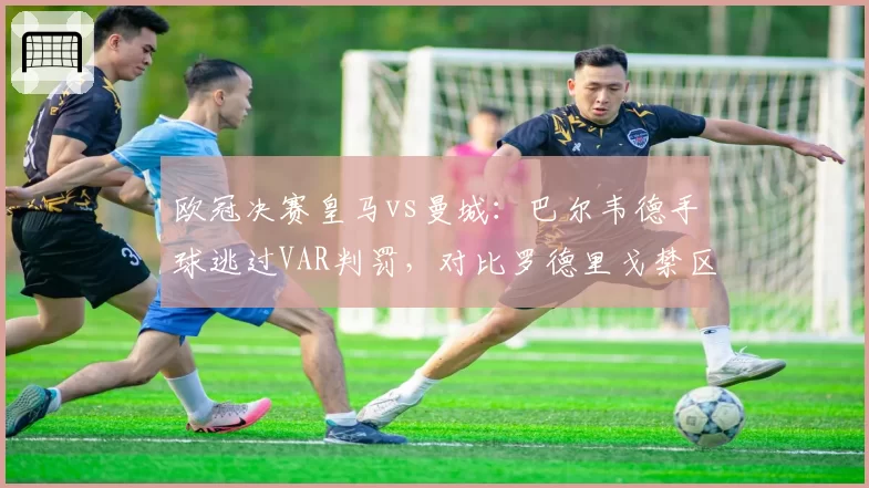 欧冠决赛皇马vs曼城：巴尔韦德手球逃过VAR判罚，对比罗德里戈禁区倒地未吹尺度不一