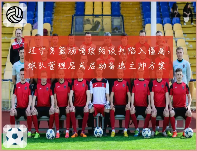 辽宁男篮杨鸣续约谈判陷入僵局,球队管理层或启动备选主帅方案