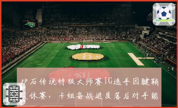 炉石传说特级大师赛iG选手因腱鞘炎休赛,卡组备战进度落后对手能否逆转?