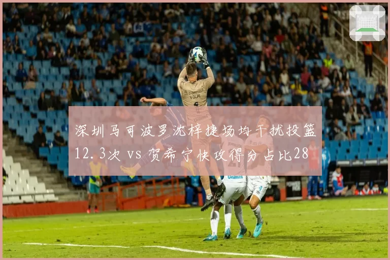 深圳马可波罗沈梓捷场均干扰投篮12.3次 vs 贺希宁快攻得分占比28%,内外核心节奏差异