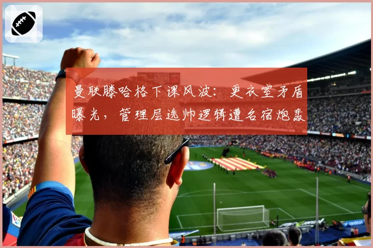 曼联滕哈格下课风波:更衣室矛盾曝光,管理层选帅逻辑遭名宿炮轰