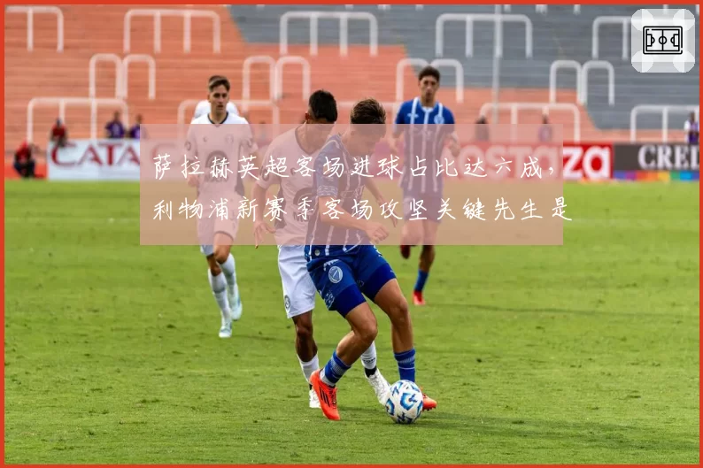 萨拉赫英超客场进球占比达六成，利物浦新赛季客场攻坚关键先生是他？