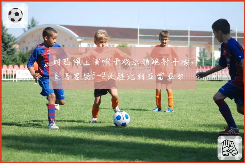 姆巴佩上演帽子戏法领跑射手榜,皇马客场5-2大胜比利亚雷亚尔