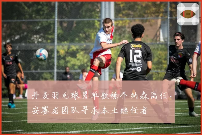 丹麦羽毛球男单教练乔纳森离任,安赛龙团队寻求本土继任者